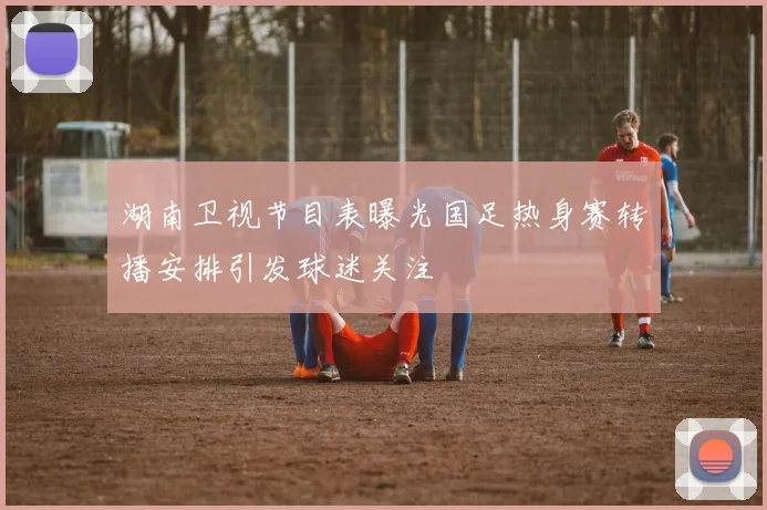 湖南卫视节目表曝光国足热身赛转播安排引发球迷关注