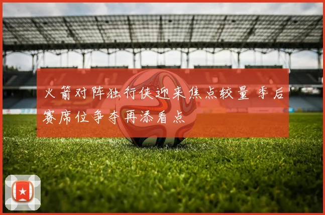 火箭对阵独行侠迎来焦点较量 季后赛席位争夺再添看点