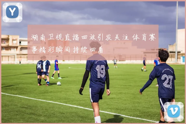 湖南卫视直播回放引发关注 体育赛事精彩瞬间持续回看