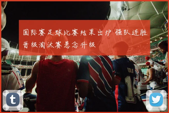 国际赛足球比赛结果出炉 强队连胜晋级淘汰赛悬念升级