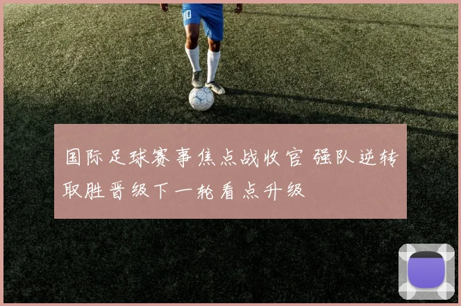 国际足球赛事焦点战收官 强队逆转取胜晋级下一轮看点升级