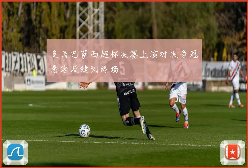 皇马巴萨西超杯决赛上演对决争冠悬念延续到终场