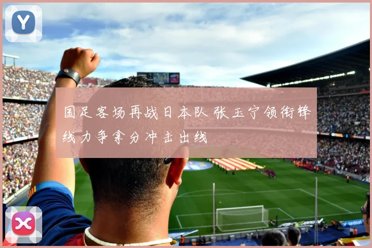 国足客场再战日本队 张玉宁领衔锋线力争拿分冲击出线