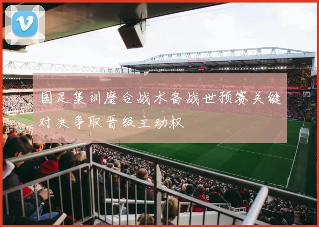 国足集训磨合战术备战世预赛关键对决争取晋级主动权
