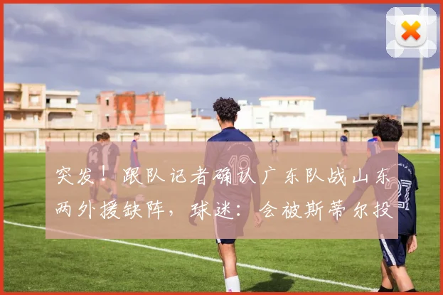 突发！跟队记者确认广东队战山东两外援缺阵，球迷：会被斯蒂尔投爆？