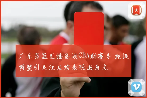 广东男篮直播备战CBA新赛季 轮换调整引关注后续表现成看点