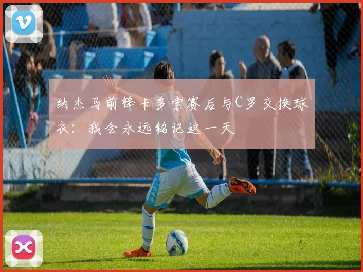 纳杰马前锋卡多索赛后与C罗交换球衣：我会永远铭记这一天