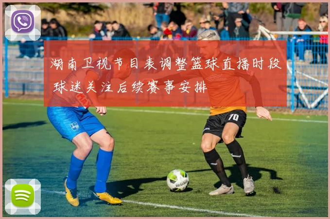 湖南卫视节目表调整篮球直播时段 球迷关注后续赛事安排